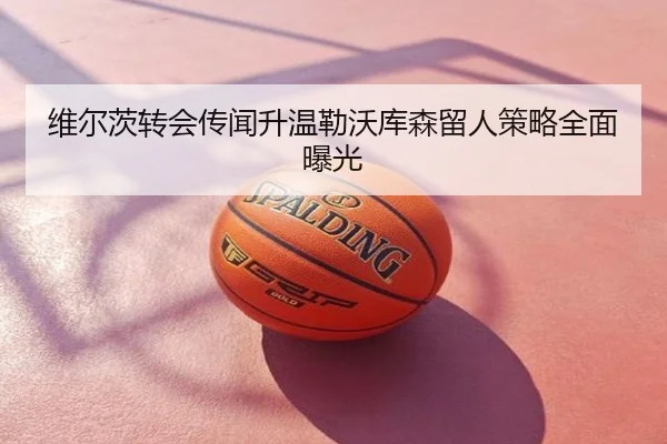 维尔茨转会传闻升温勒沃库森留人策略全面曝光