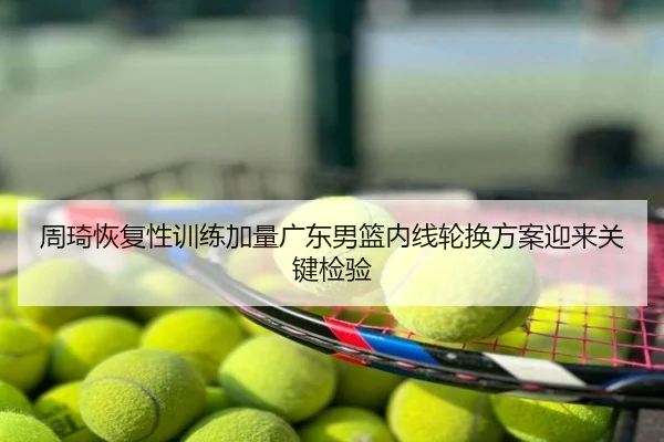 周琦恢复性训练加量广东男篮内线轮换方案迎来关键检验