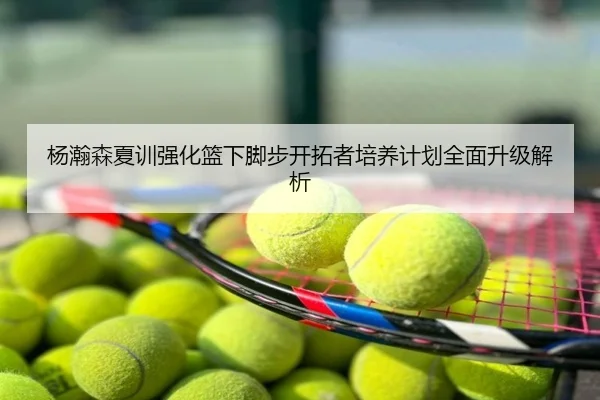杨瀚森夏训强化篮下脚步开拓者培养计划全面升级解析