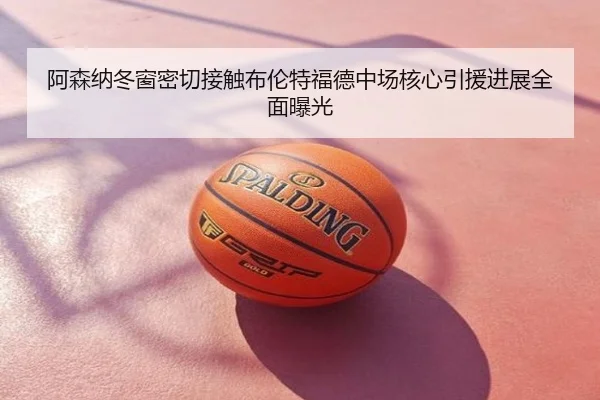 阿森纳冬窗密切接触布伦特福德中场核心引援进展全面曝光